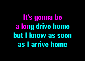 It's gonna be
a long drive home

but I know as soon
as I arrive home