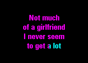 Not much
of a girlfriend

I never seem
to get a lot