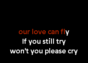 our love can fly
If you still try
won't you please cry