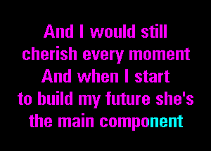 And I would still
cherish every moment
And when I start
to build my future she's
the main component