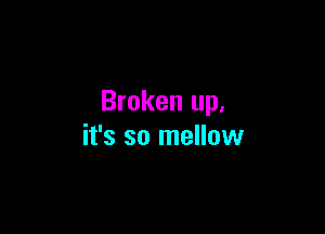 Broken up.

it's so mellow