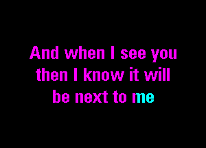 And when I see you

then I know it will
be next to me