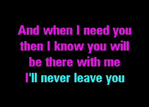 And when I need you
then I know you will

be there with me
I'll never leave you