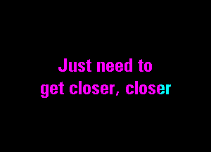 Just need to

get closer, closer