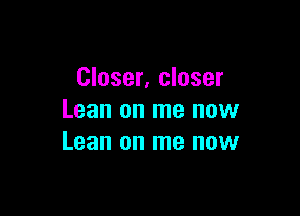 Closer, closer

Lean on me now
Lean on me now