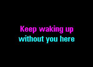 Keep waking up

without you here