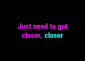Just need to get

closer, closer