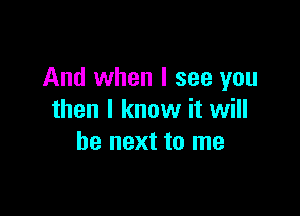And when I see you

then I know it will
be next to me