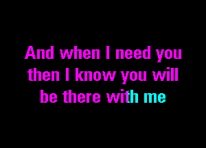 And when I need you

then I know you will
be there with me