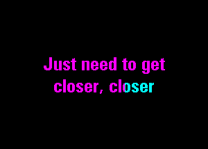 Just need to get

closer, closer