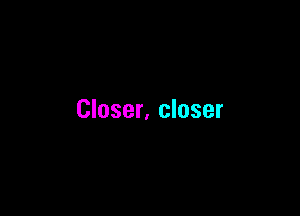 Closer, closer