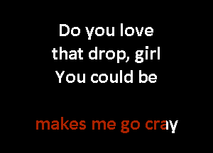 Do you love
that drop, girl

that you move
makes me go cray