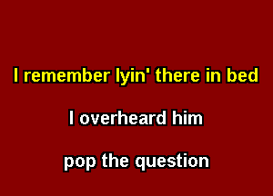 I remember lyin' there in bed

I overheard him

pop the question