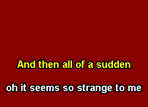 And then all of a sudden

oh it seems so strange to me