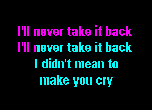 I'll never take it back
I'll never take it back

I didn't mean to
make you cry