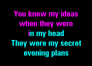You knew my ideas
when they were

in my head
They were my secret
evening plans