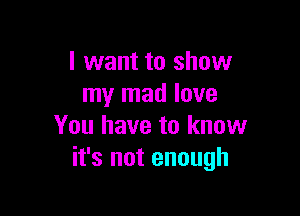 I want to show
my mad love

You have to know
it's not enough