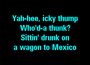 Yah-hee, icky thump
Who'd-a thunk?

Sittin' drunk on
a wagon to Mexico