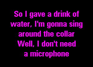 So I gave a drink of
water, I'm gonna sing

around the collar
Well. I don't need
a microphone