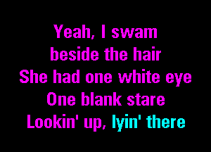 Yeah, I swam
beside the hair

She had one white eye
One blank stare
Lookin' up, lyin' there