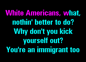 White Americans, what,
nothin' better to do?
Why don't you kick

yourself out?

You're an immigrant too