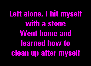 Left alone, I hit myself
with a stone

Went home and
learned how to
clean up after myself