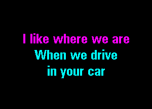 I like where we are

When we drive
in your car