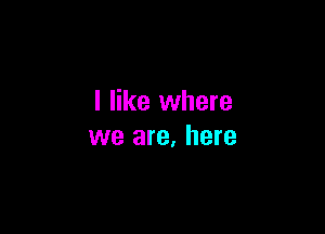 I like where

we are, here