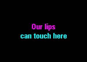Our lips

can touch here