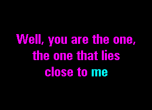 Well, you are the one,

the one that lies
close to me