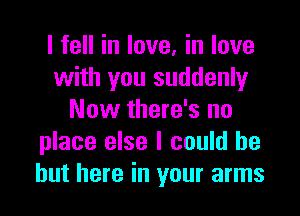 I fell in love, in love
with you suddenly

Now there's no
place else I could be
but here in your arms