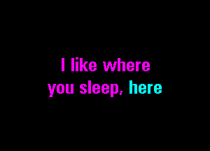 I like where

you sleep, here