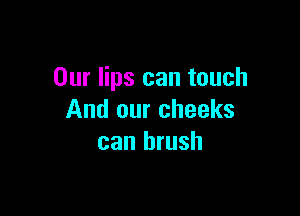 Our lips can touch

And our cheeks
can brush