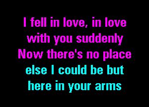 I fell in love, in love
with you suddenly
Now there's no place
else I could be but

here in your arms I