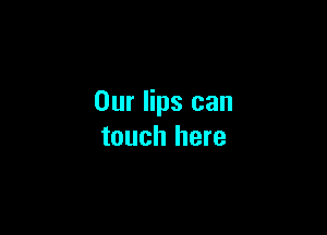 Our lips can

touch here