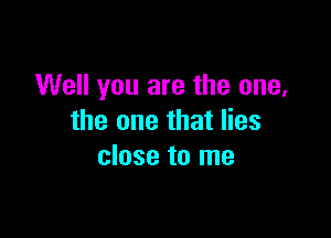 Well you are the one,

the one that lies
close to me