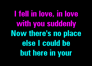 I fell in love, in love
with you suddenly

Now there's no place
else I could be
but here in your