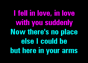 I fell in love, in love
with you suddenly
Now there's no place
else I could be
but here in your arms