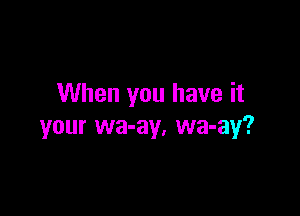 When you have it

your wa-ay, wa-ay?