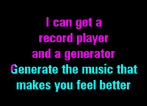 I can get a
record player
and a generator
Generate the music that
makes you feel better