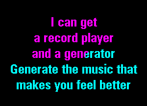 I can get
a record player
and a generator
Generate the music that
makes you feel better