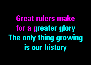 Great rulers make
for a greater glory

The only thing growing
is our history