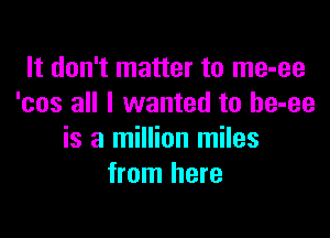 It don't matter to me-ee
'cos all I wanted to be-ee

is a million miles
from here