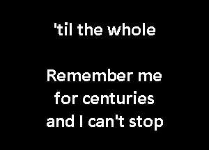 'til the whole

Remember me
for centuries
and I can't stop