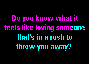 Do you know what it
feels like loving someone
that's in a rush to
throw you away?