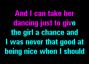 And I can take her
dancing iust to give
the girl a chance and
I was never that good at
being nice when I should