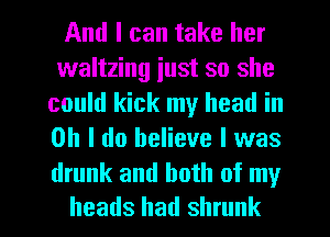 And I can take her
waltzing iust so she
could kick my head in
Oh I do believe I was

drunk and both of my
heads had shrunk