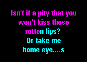 Isn't it a pity that you
won't kiss these

rotten lips?
Or take me
home eye....s