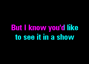 But I know you'd like

to see it in a show