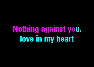 Nothing against you,

love in my heart